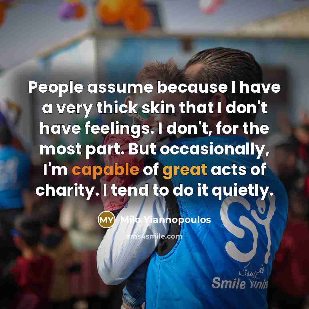 “People assume because I have a very thick skin that I don't have feelings. I don't, for the most part. But occasionally, I'm capable of great acts of charity. I tend to do it quietly.” quote by Milo Yiannopoulos