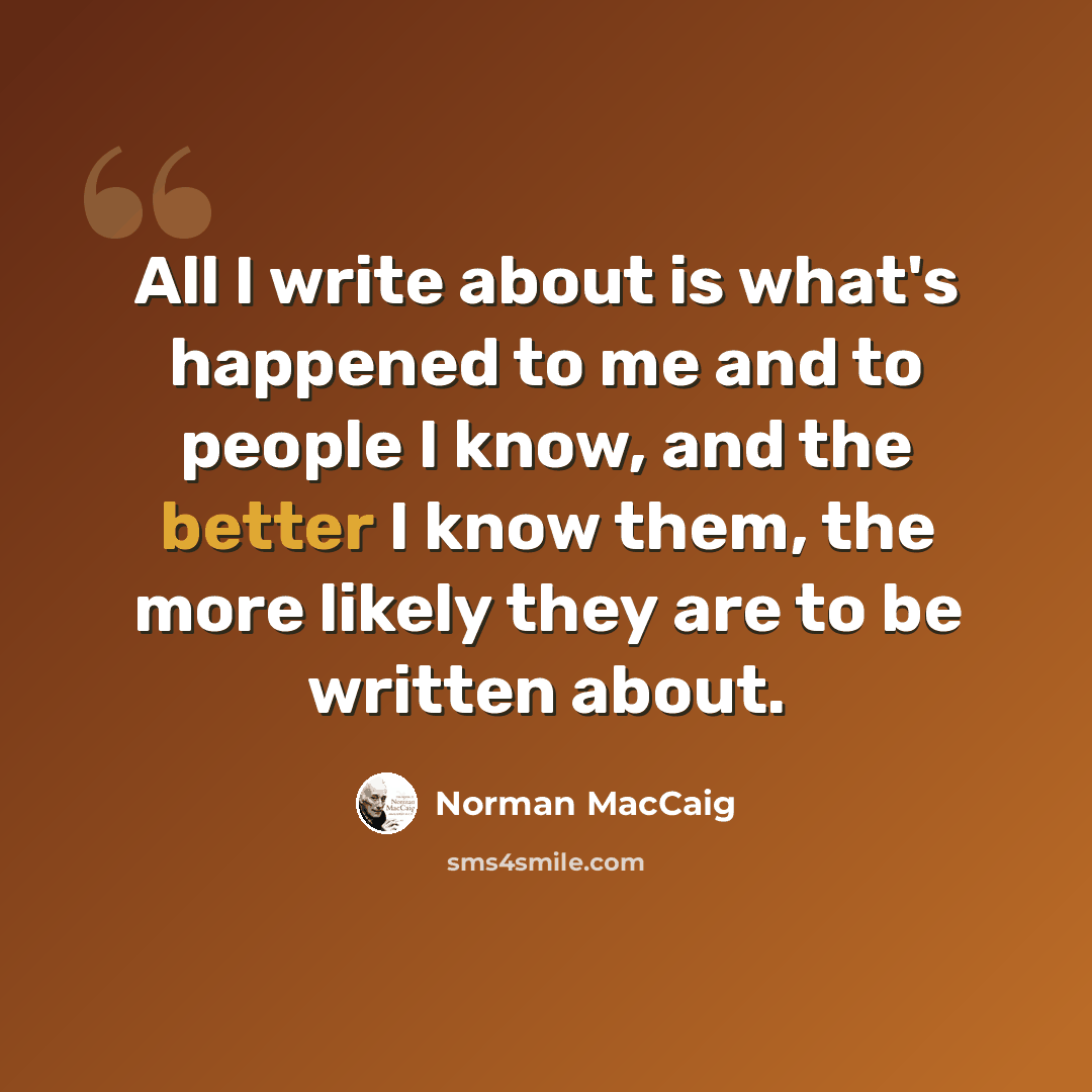 “All I write about is what's happened to me and to people I know, and the better I know them, the more likely they are to be written about.” quote by Norman MacCaig