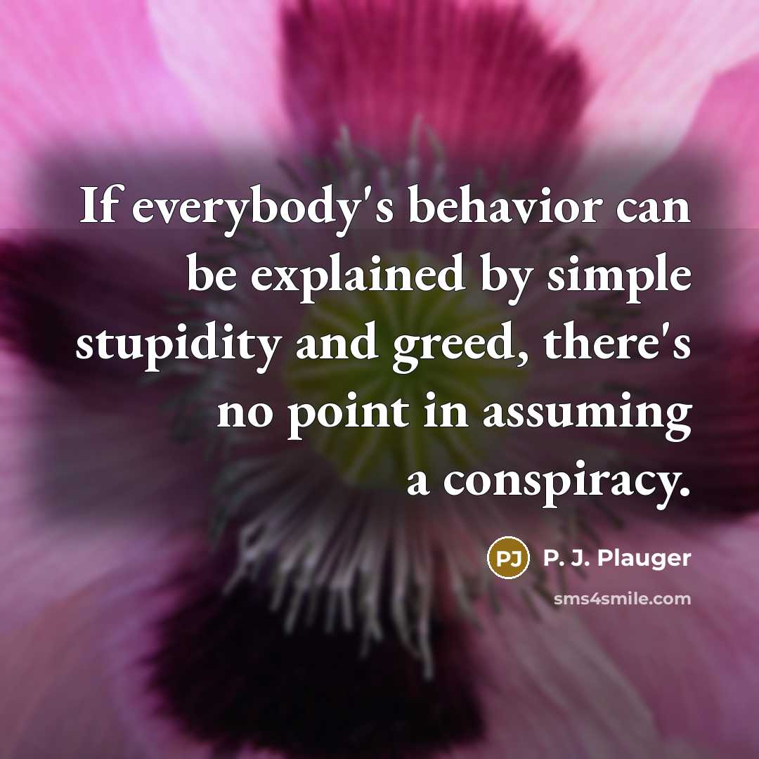 “If everybody's behavior can be explained by simple stupidity and greed, there's no point in assuming a conspiracy.” quote by P. J. Plauger