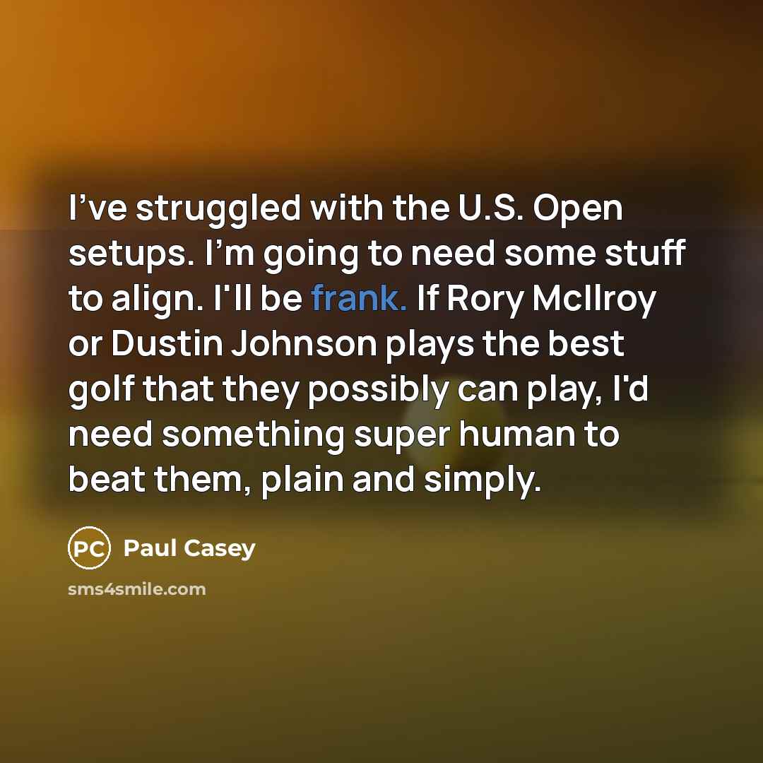 “I've struggled with the U.S. Open setups. I'm going to need some stuff to align. I'll be frank. If Rory McIlroy or Dustin Johnson plays the best golf that they possibly can play, I'd need something super human to beat them, plain and simply.” quote by Paul Casey