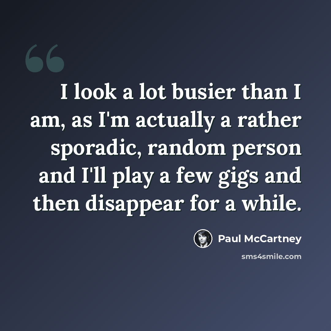 “I look a lot busier than I am, as I'm actually a rather sporadic, random person and I'll play a few gigs and then disappear for a while.” quote by Paul McCartney