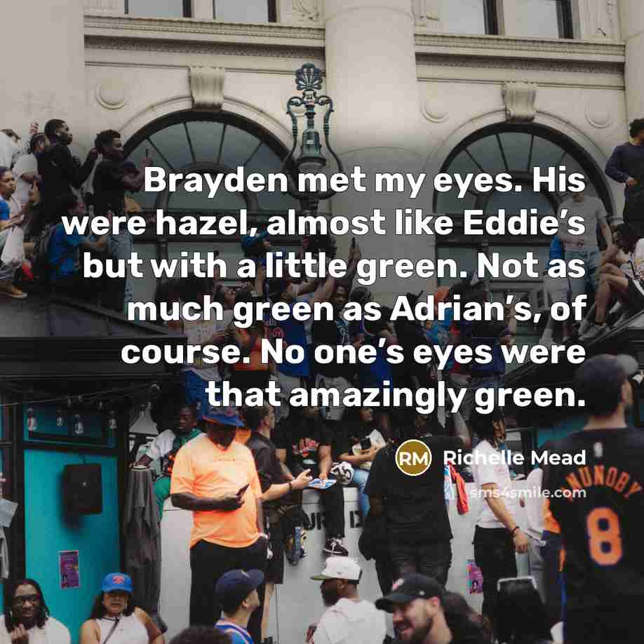 “Brayden met my eyes. His were hazel, almost like Eddie’s but with a little green. Not as much green as Adrian’s, of course. No one’s eyes were that amazingly green.” quote by Richelle Mead