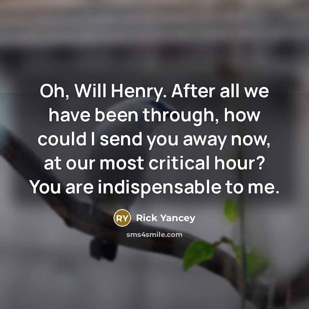 “Oh, Will Henry. After all we have been through, how could I send you away now, at our most critical hour? You are indispensable to me.” quote by Rick Yancey