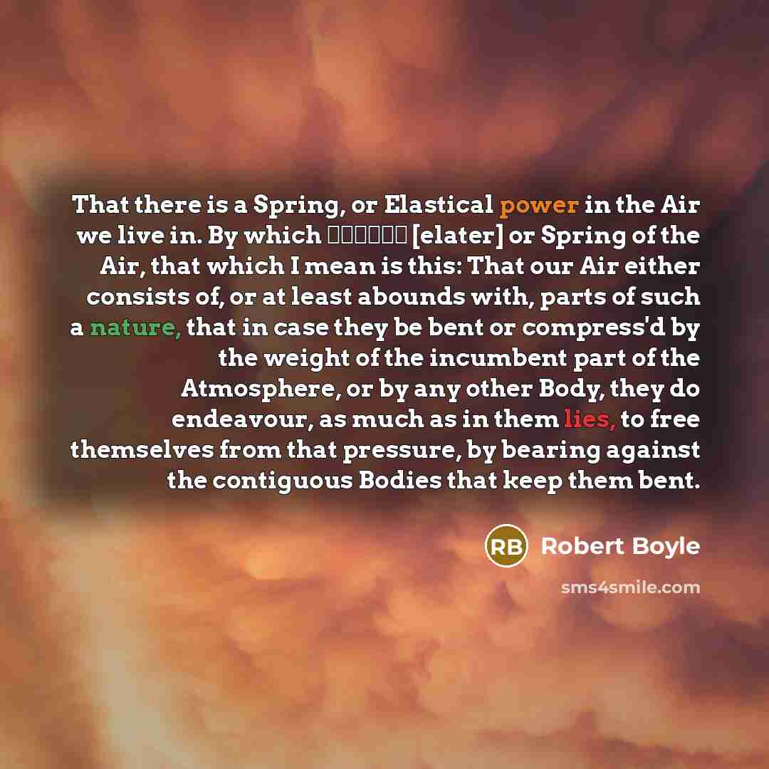 “That there is a Spring, or Elastical power in the Air we live in. By which ελατνρ [elater] or Spring of the Air, that which I mean is this: That our Air either consists of, or at least abounds with, parts of such a nature, that in case they be bent or compress'd by the weight of the incumbent part…” quote by Robert Boyle