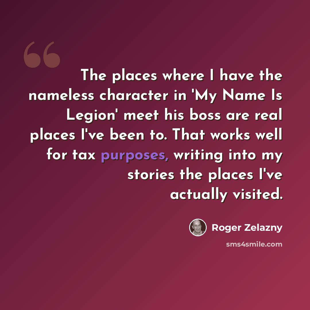 “The places where I have the nameless character in 'My Name Is Legion' meet his boss are real places I've been to. That works well for tax purposes, writing into my stories the places I've actually visited.” quote by Roger Zelazny