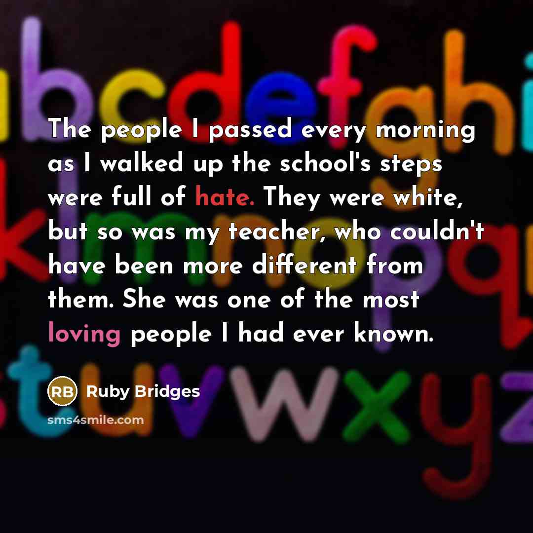 “The people I passed every morning as I walked up the school's steps were full of hate. They were white, but so was my teacher, who couldn't have been more different from them. She was one of the most loving people I had ever known.” quote by Ruby Bridges