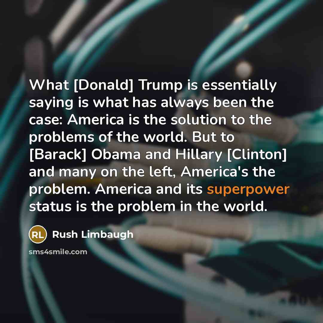 “What [Donald] Trump is essentially saying is what has always been the case: America is the solution to the problems of the world. But to [Barack] Obama and Hillary [Clinton] and many on the left, America's the problem. America and its superpower status is the problem in the world.” quote by Rush Limbaugh