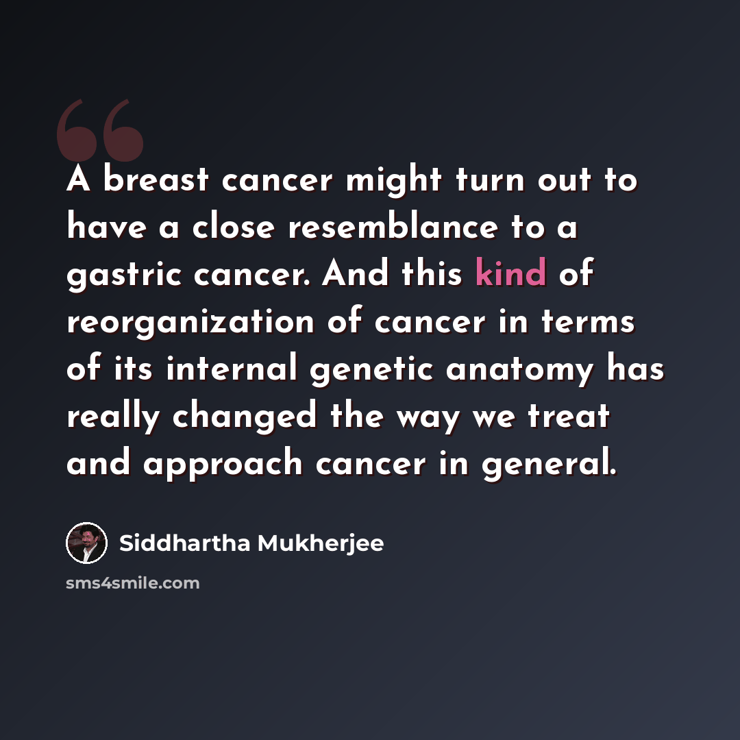 “A breast cancer might turn out to have a close resemblance to a gastric cancer. And this kind of reorganization of cancer in terms of its internal genetic anatomy has really changed the way we treat and approach cancer in general.” quote by Siddhartha Mukherjee