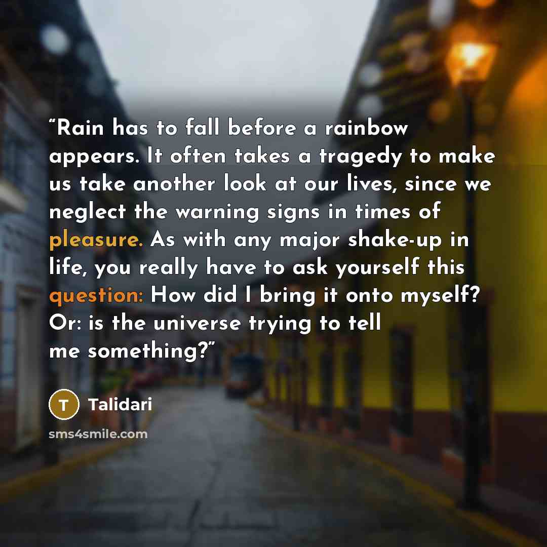 “Rain has to fall before a rainbow appears. It often takes a tragedy to make us take another look at our lives, since we neglect the warning signs in times of pleasure. As with any major shake-up in life, you really have to ask yourself this question: How did I bring it onto myself? Or: is the…” quote by Talidari