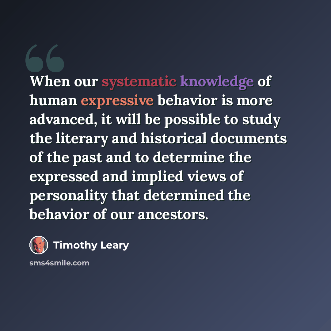 “When our systematic knowledge of human expressive behavior is more advanced, it will be possible to study the literary and historical documents of the past and to determine the expressed and implied views of personality that determined the behavior of our ancestors.” quote by Timothy Leary