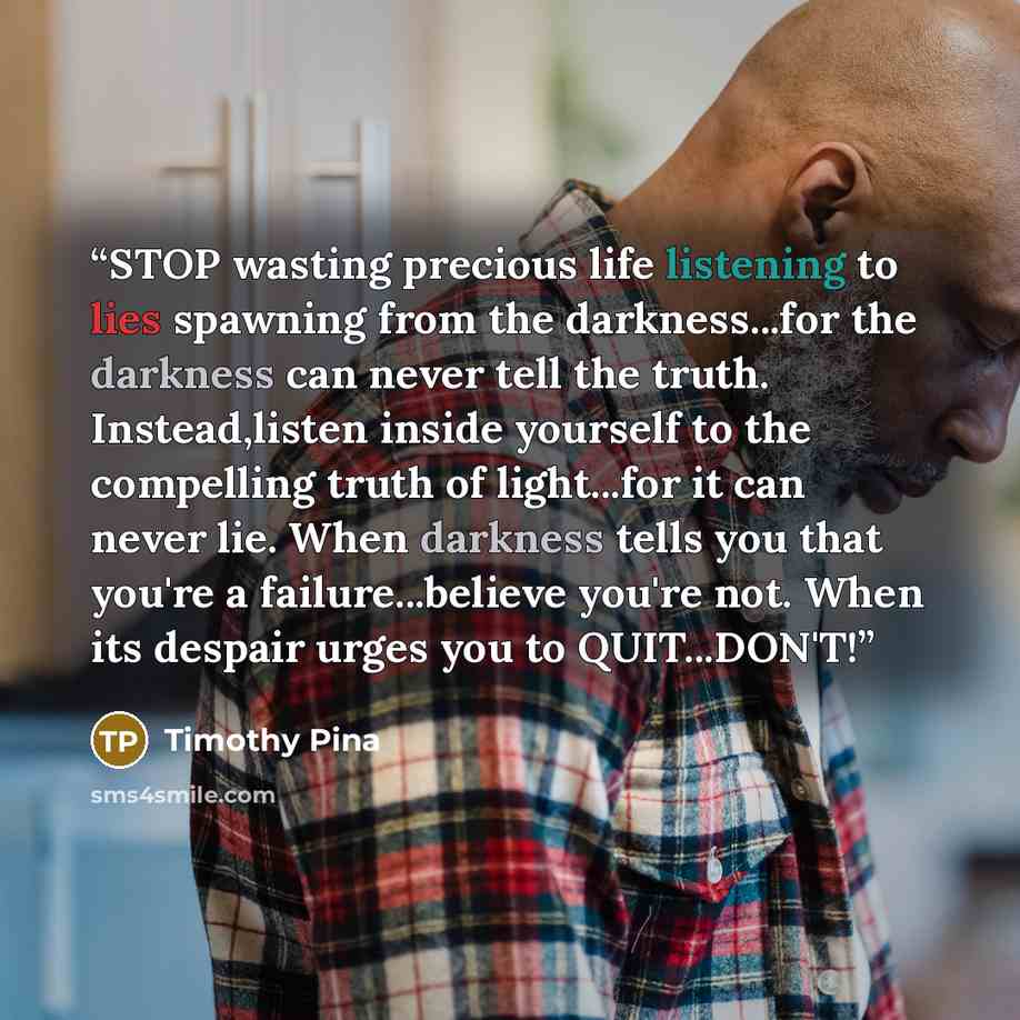 “STOP wasting precious life listening to lies spawning from the darkness...for the darkness can never tell the truth. Instead,listen inside yourself to the compelling truth of light...for it can never lie. When darkness tells you that you're a failure...believe you're not. When its despair urges…” quote by Timothy Pina