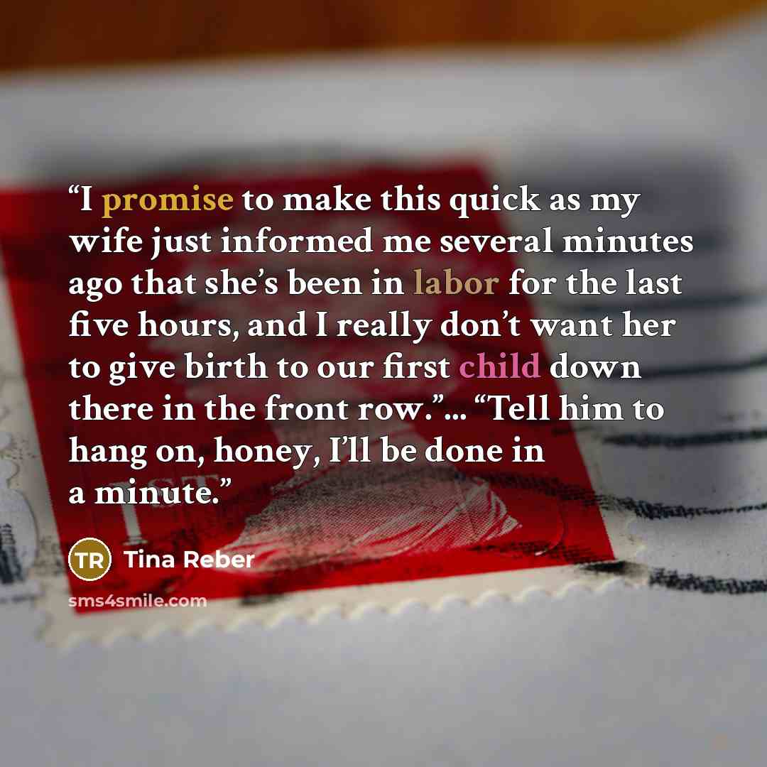 “I promise to make this quick as my wife just informed me several minutes ago that she’s been in labor for the last five hours, and I really don’t want her to give birth to our first child down there in the front row.”... “Tell him to hang on, honey, I’ll be done in a minute.” quote by Tina Reber