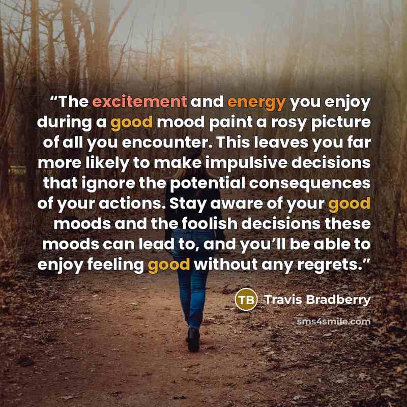 “The excitement and energy you enjoy during a good mood paint a rosy picture of all you encounter. This leaves you far more likely to make impulsive decisions that ignore the potential consequences of your actions. Stay aware of your good moods and the foolish decisions these moods can lead to, and…” quote by Travis Bradberry
