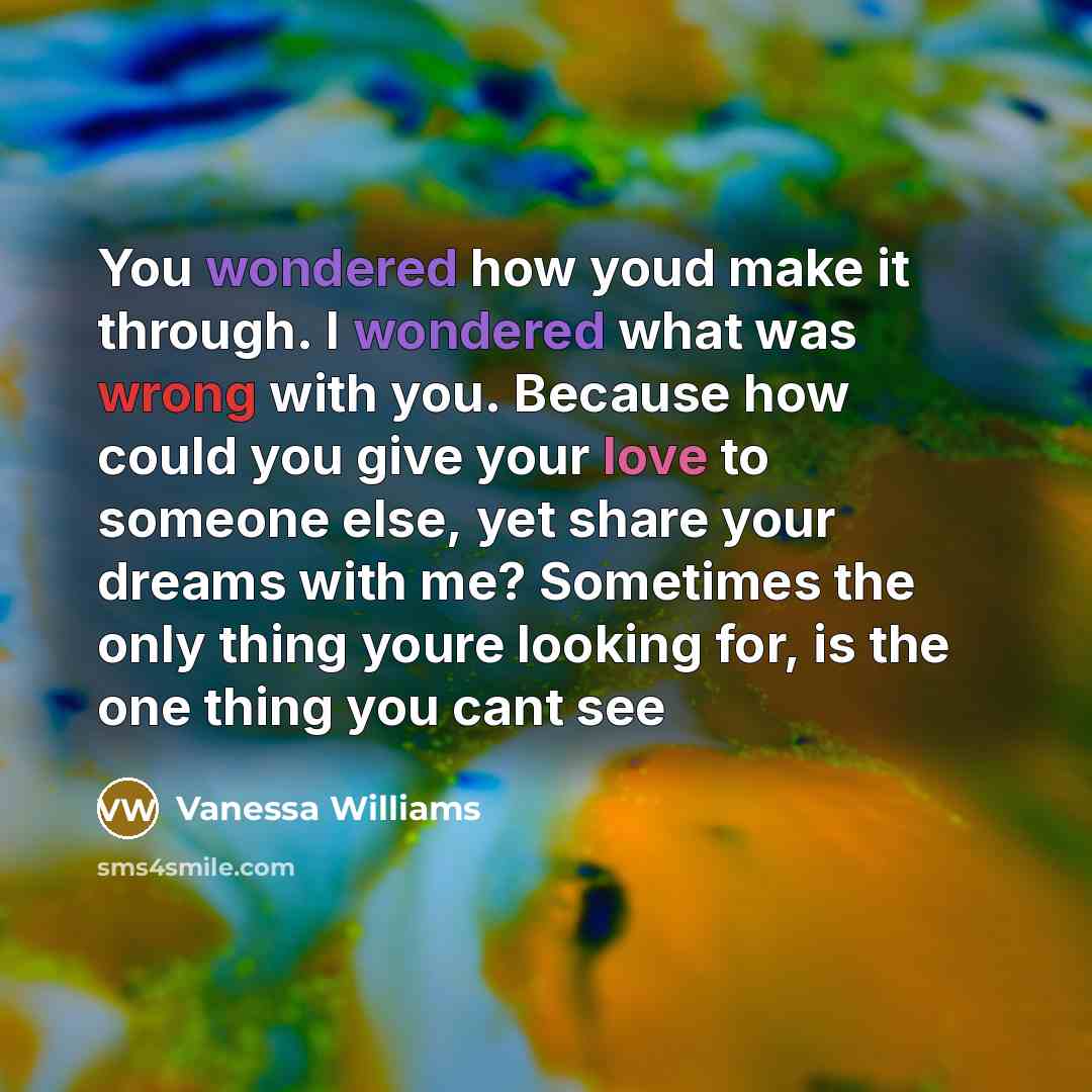 “You wondered how youd make it through. I wondered what was wrong with you. Because how could you give your love to someone else, yet share your dreams with me? Sometimes the only thing youre looking for, is the one thing you cant see” quote by Vanessa Williams