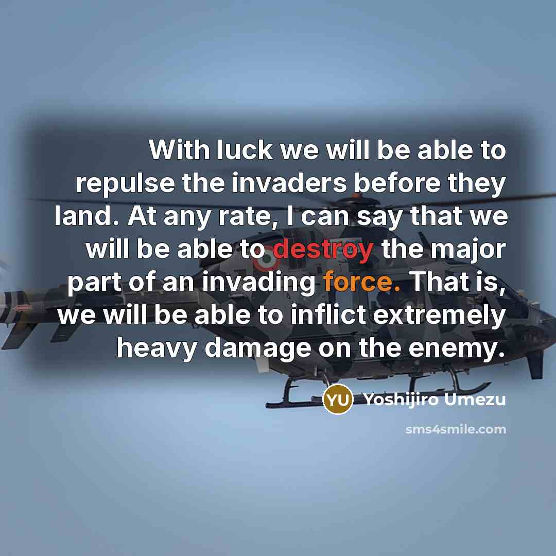 “With luck we will be able to repulse the invaders before they land. At any rate, I can say that we will be able to destroy the major part of an invading force. That is, we will be able to inflict extremely heavy damage on the enemy.” quote by Yoshijiro Umezu