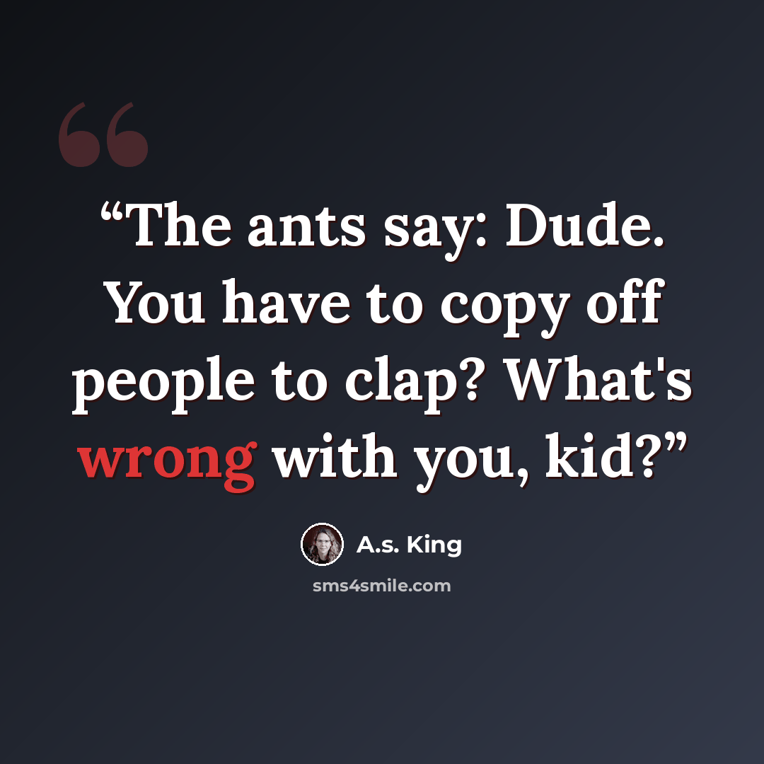 “The ants say: Dude. You have to copy off people to clap? What's wrong with you, kid?” quote by A.S. King