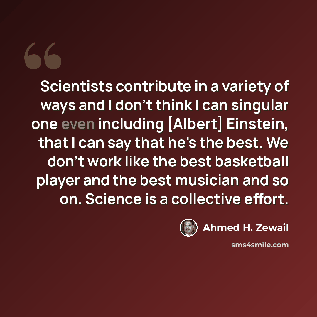 “Scientists contribute in a variety of ways and I don't think I can singular one even including [Albert] Einstein, that I can say that he's the best. We don't work like the best basketball player and the best musician and so on. Science is a collective effort.” quote by Ahmed H. Zewail