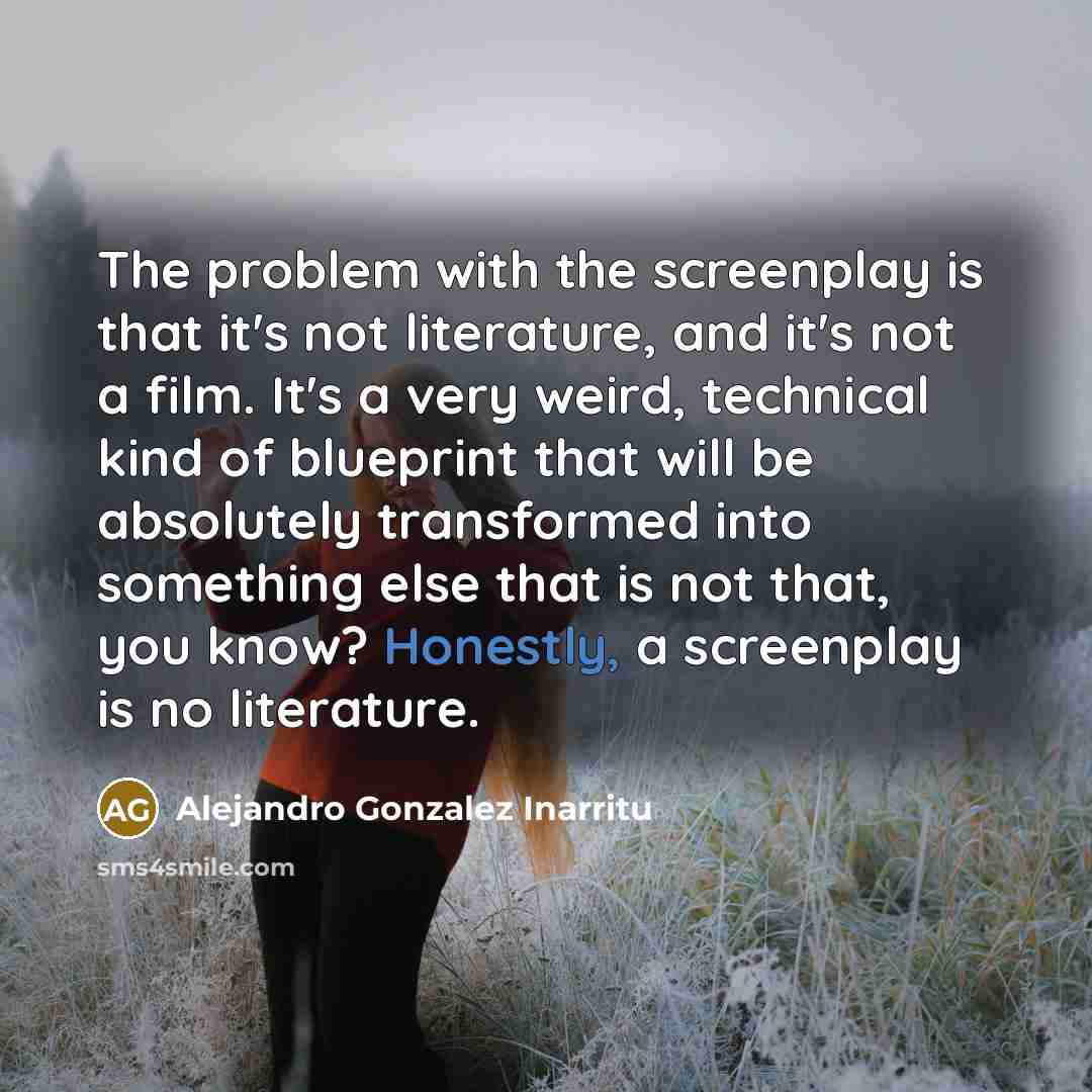 “The problem with the screenplay is that it's not literature, and it's not a film. It's a very weird, technical kind of blueprint that will be absolutely transformed into something else that is not that, you know? Honestly, a screenplay is no literature.” quote by Alejandro Gonzalez Inarritu
