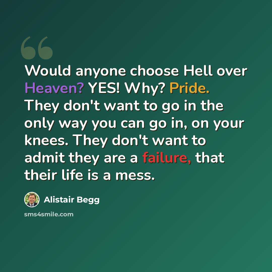 “Would anyone choose Hell over Heaven? YES! Why? Pride. They don't want to go in the only way you can go in, on your knees. They don't want to admit they are a failure, that their life is a mess.” quote by Alistair Begg