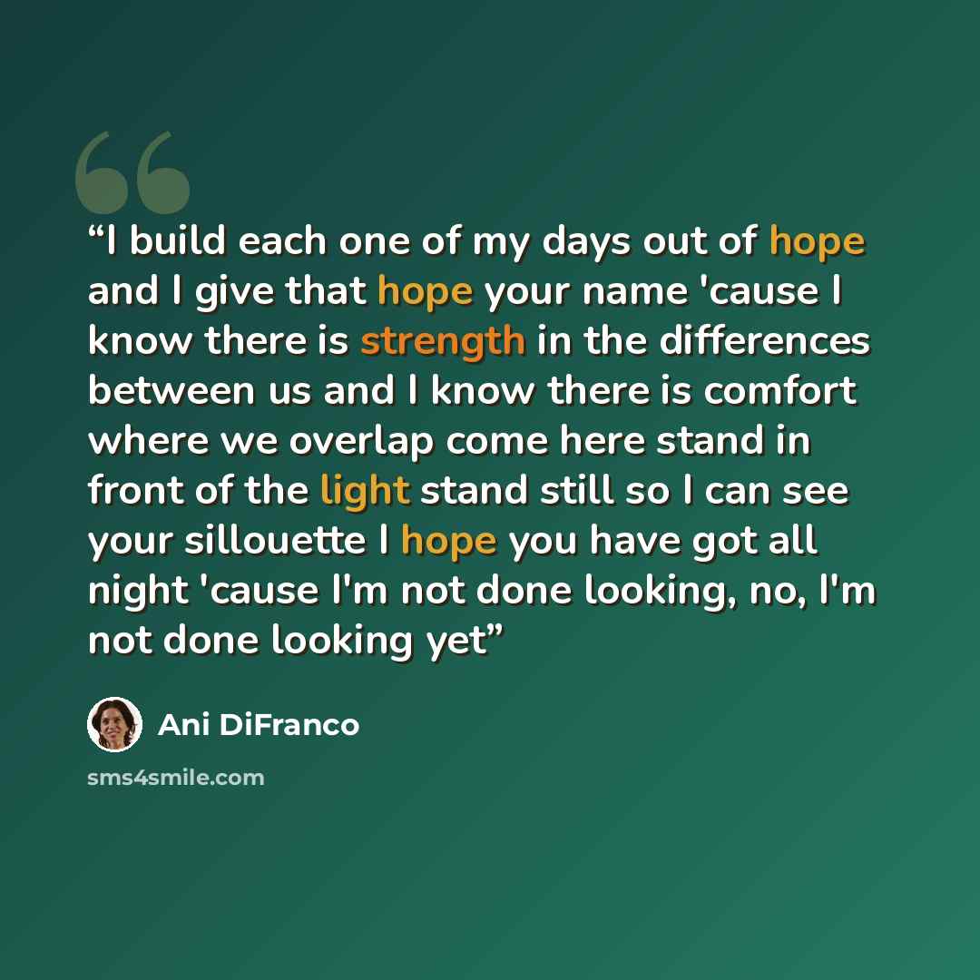 “I build each one of my days out of hope and I give that hope your name 'cause I know there is strength in the differences between us and I know there is comfort where we overlap come here stand in front of the light stand still so I can see your sillouette I hope you have got all night 'cause I'm…” quote by Ani DiFranco