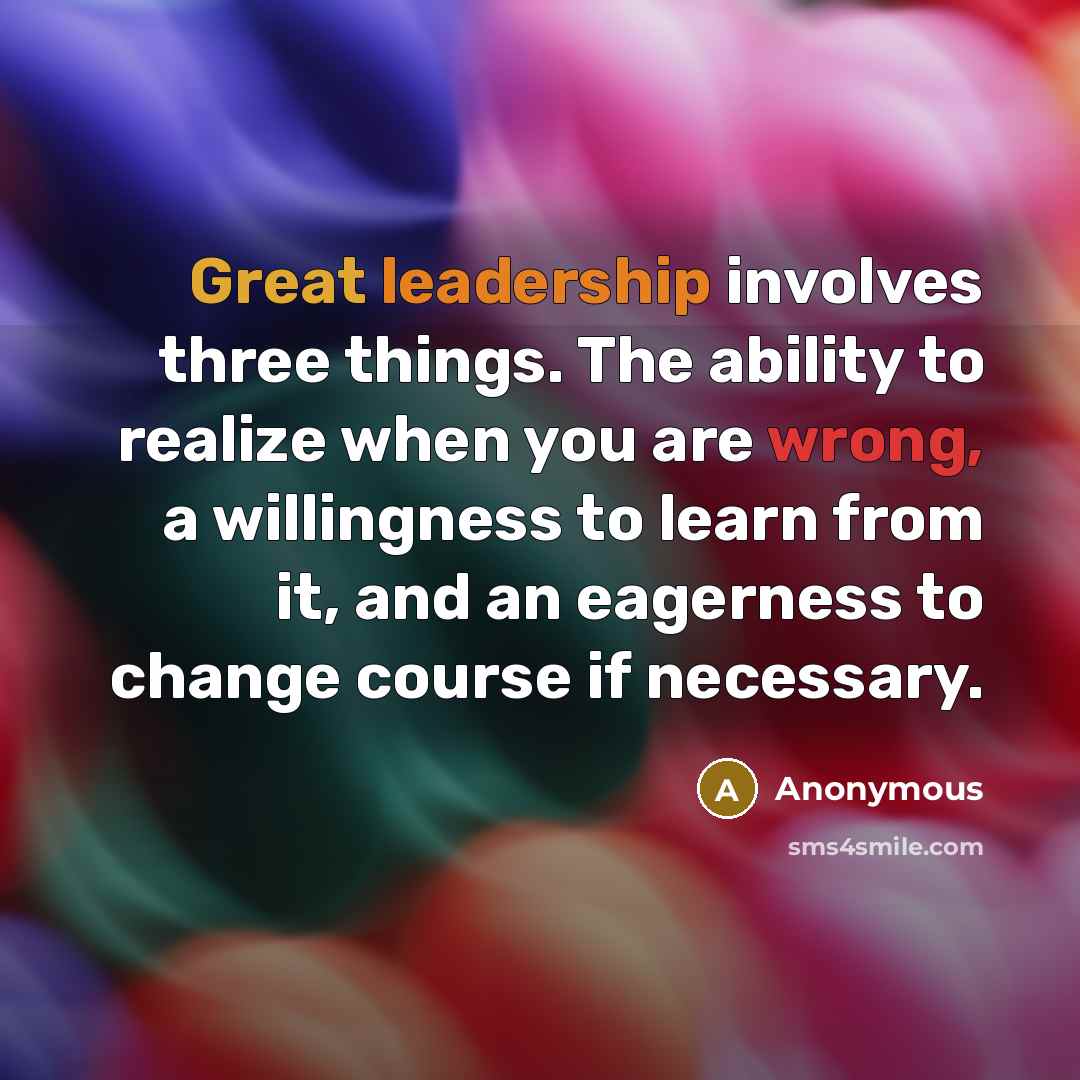 “Great leadership involves three things. The ability to realize when you are wrong, a willingness to learn from it, and an eagerness to change course if necessary.” quote by Anonymous