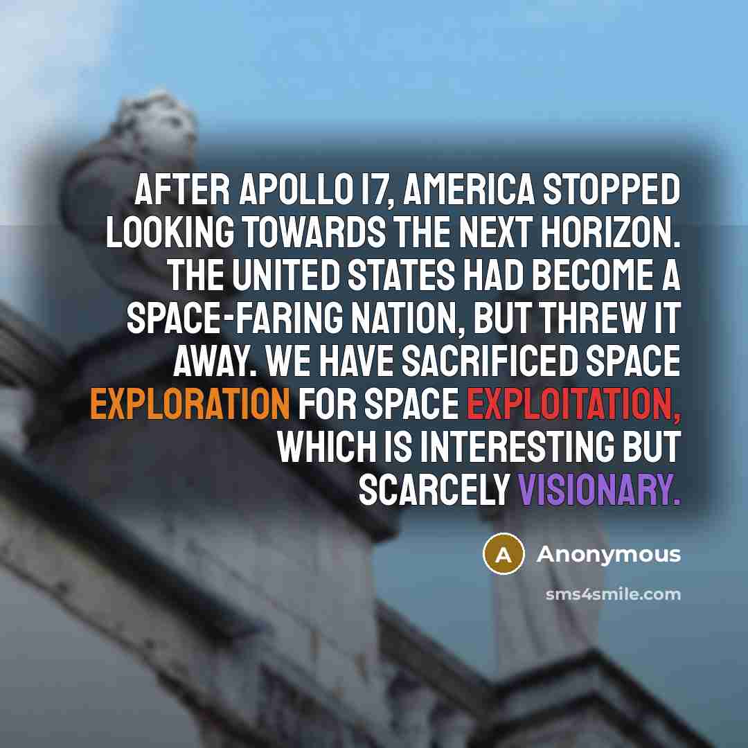 “After Apollo 17, America stopped looking towards the next horizon. The United States had become a space-faring nation, but threw it away. We have sacrificed space exploration for space exploitation, which is interesting but scarcely visionary.” quote by Anonymous