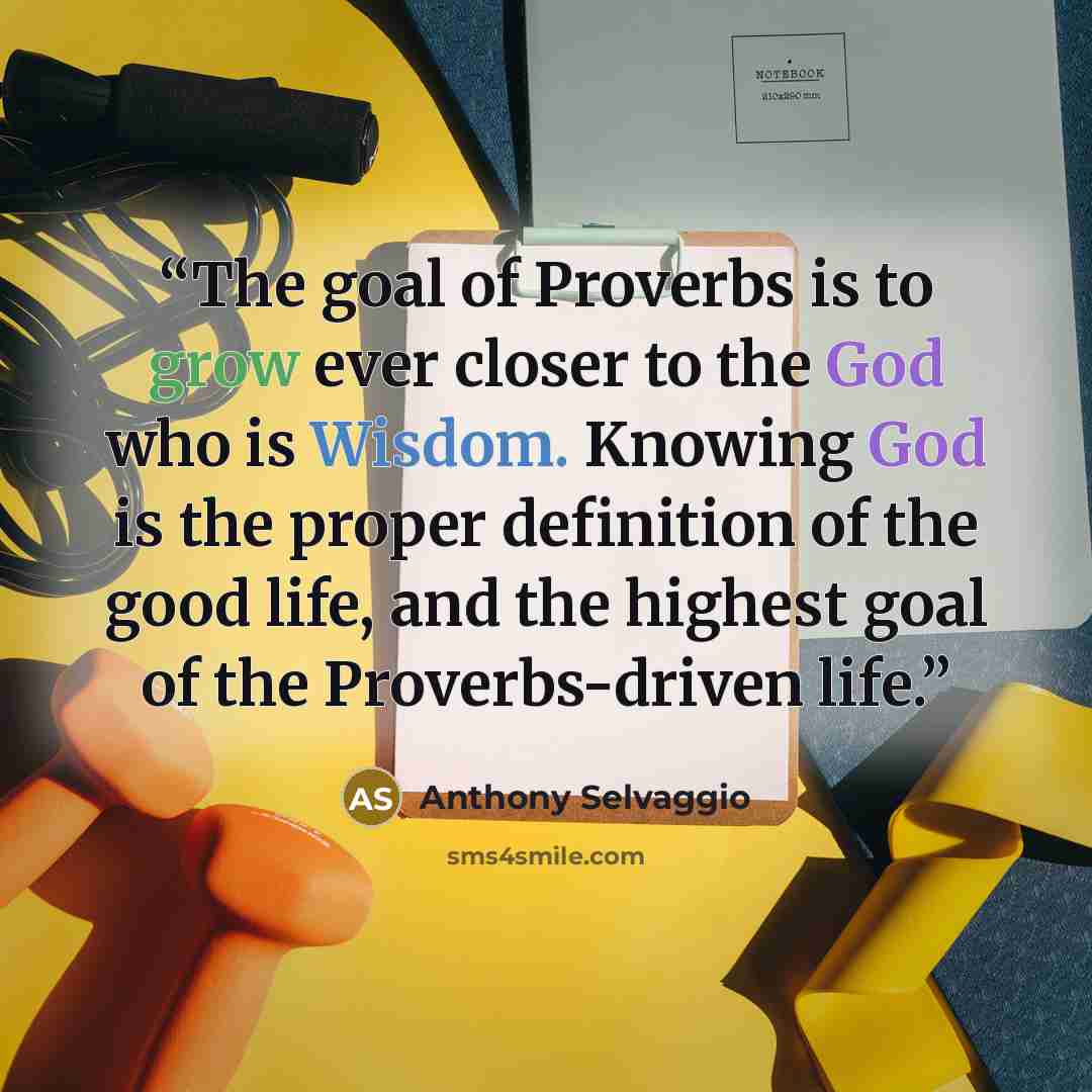 “The goal of Proverbs is to grow ever closer to the God who is Wisdom. Knowing God is the proper definition of the good life, and the highest goal of the Proverbs-driven life.” quote by Anthony Selvaggio