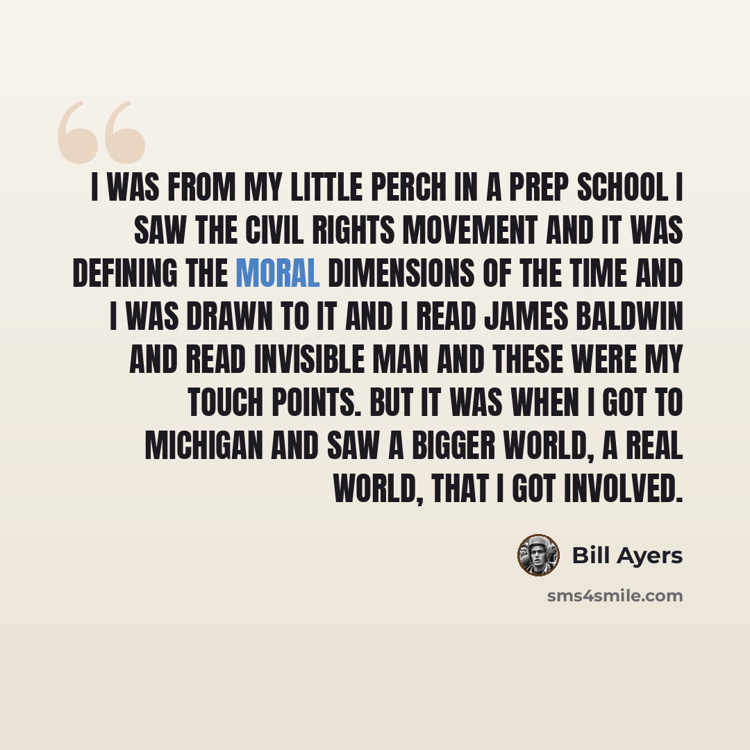 “I was from my little perch in a prep school I saw the civil rights movement and it was defining the moral dimensions of the time and I was drawn to it and I read James Baldwin and read Invisible Man and these were my touch points. But it was when I got to Michigan and saw a bigger world, a real…” quote by Bill Ayers