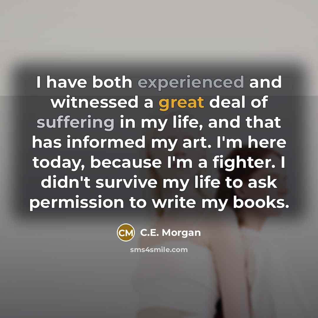 “I have both experienced and witnessed a great deal of suffering in my life, and that has informed my art. I'm here today, because I'm a fighter. I didn't survive my life to ask permission to write my books.” quote by C.E. Morgan