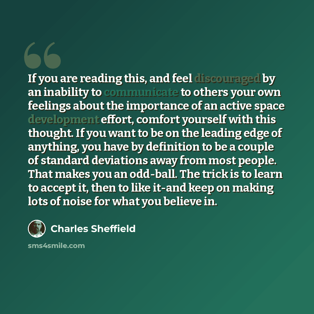 “If you are reading this, and feel discouraged by an inability to communicate to others your own feelings about the importance of an active space development effort, comfort yourself with this thought. If you want to be on the leading edge of anything, you have by definition to be a couple of…” quote by Charles Sheffield