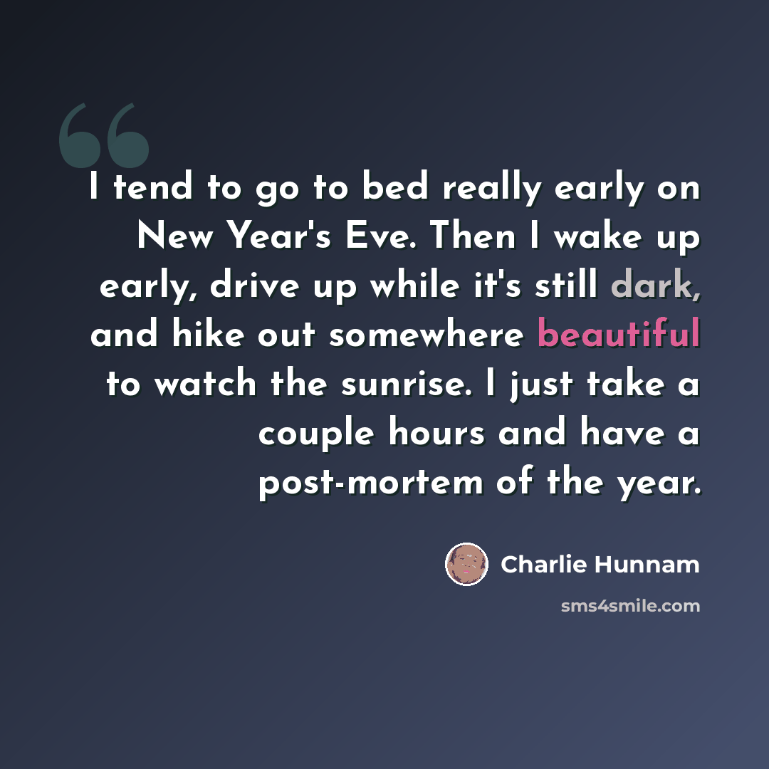 “I tend to go to bed really early on New Year's Eve. Then I wake up early, drive up while it's still dark, and hike out somewhere beautiful to watch the sunrise. I just take a couple hours and have a post-mortem of the year.” quote by Charlie Hunnam