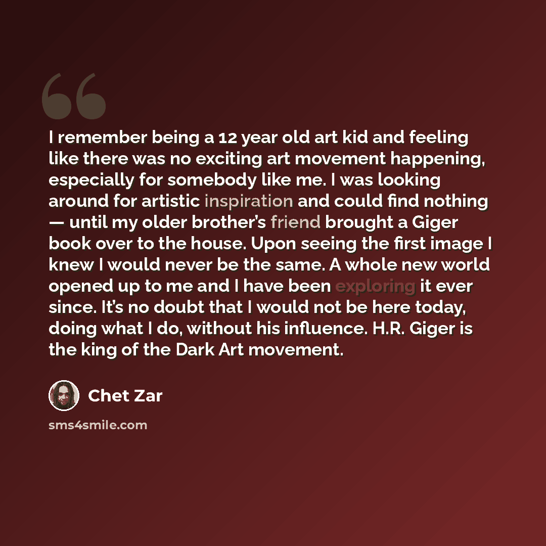 “I remember being a 12 year old art kid and feeling like there was no exciting art movement happening, especially for somebody like me. I was looking around for artistic inspiration and could find nothing — until my older brother’s friend brought a Giger book over to the house. Upon seeing the…” quote by Chet Zar