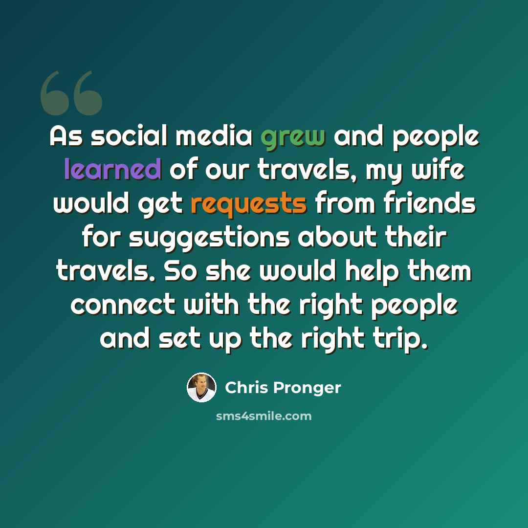 “As social media grew and people learned of our travels, my wife would get requests from friends for suggestions about their travels. So she would help them connect with the right people and set up the right trip.” quote by Chris Pronger