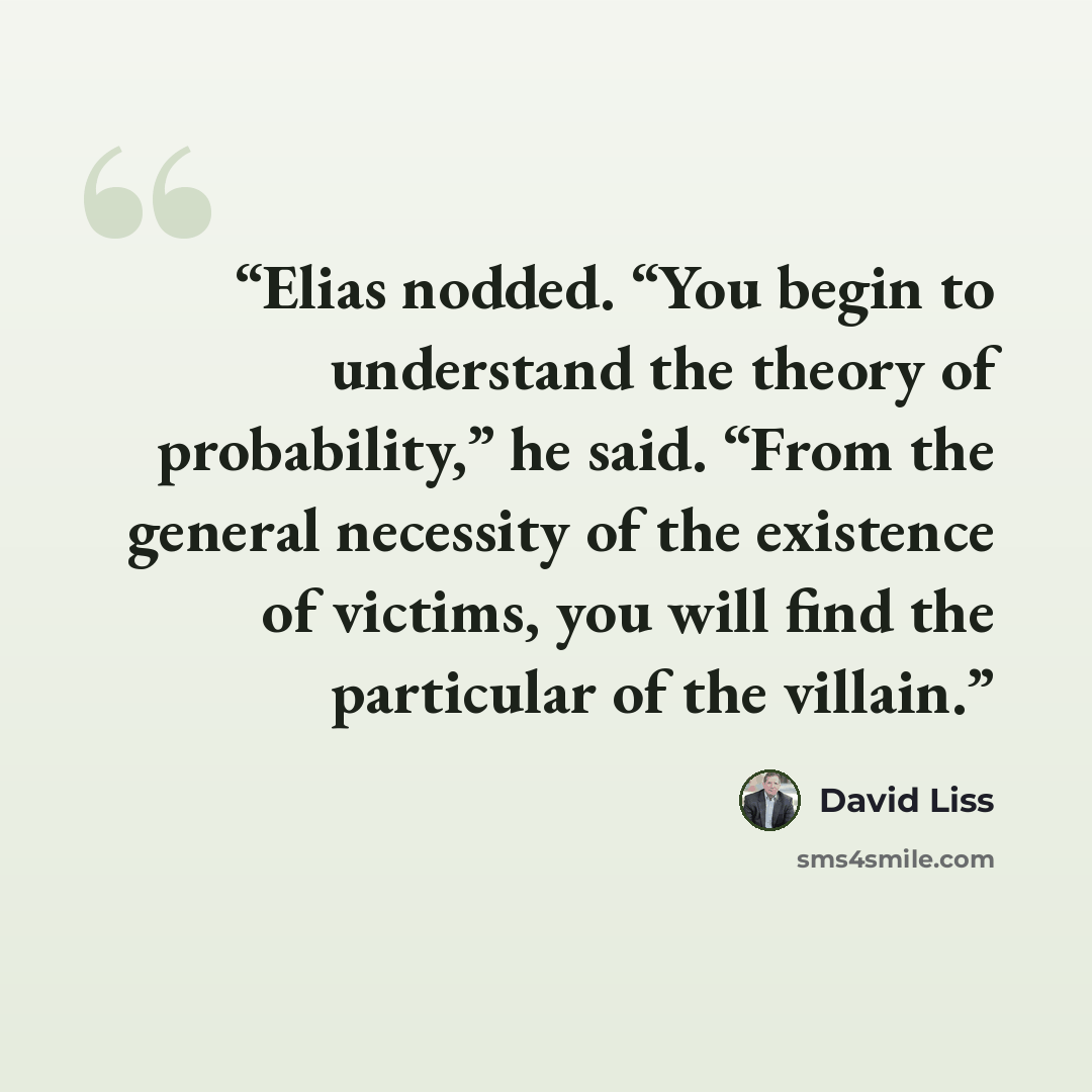 “Elias nodded. “You begin to understand the theory of probability,” he said. “From the general necessity of the existence of victims, you will find the particular of the villain.” quote by David Liss