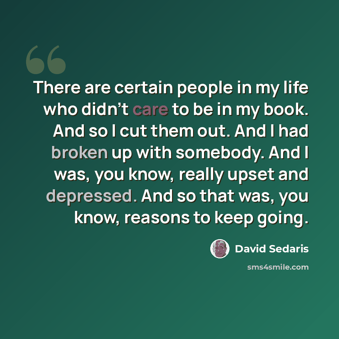 “There are certain people in my life who didn't care to be in my book. And so I cut them out. And I had broken up with somebody. And I was, you know, really upset and depressed. And so that was, you know, reasons to keep going.” quote by David Sedaris
