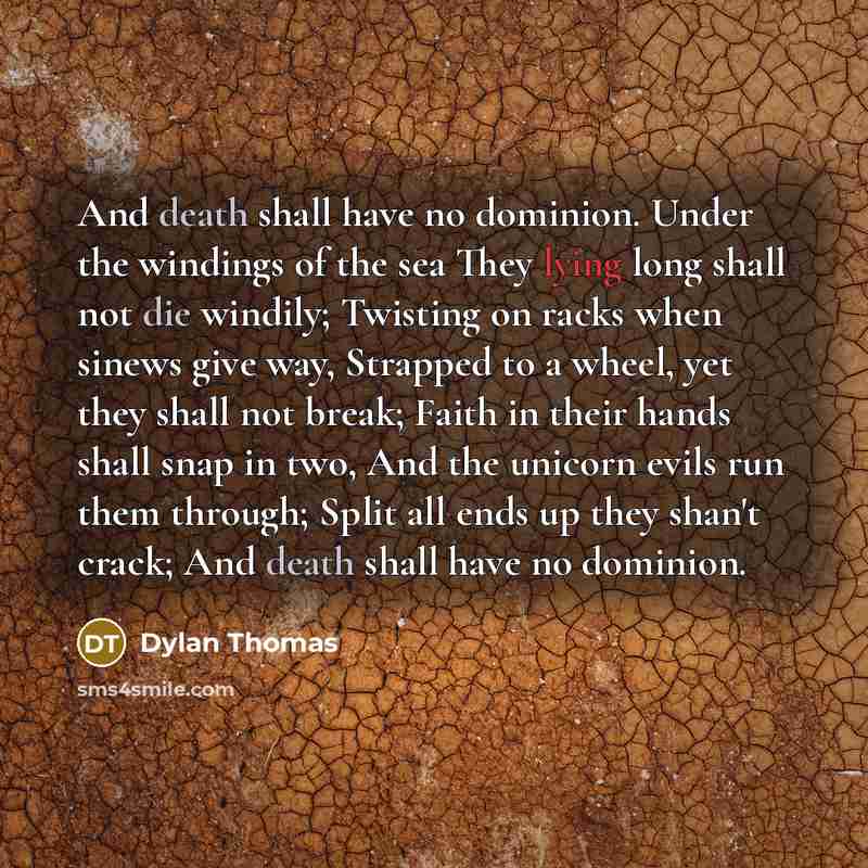 “And death shall have no dominion. Under the windings of the sea They lying long shall not die windily; Twisting on racks when sinews give way, Strapped to a wheel, yet they shall not break; Faith in their hands shall snap in two, And the unicorn evils run them through; Split all ends up they…” quote by Dylan Thomas