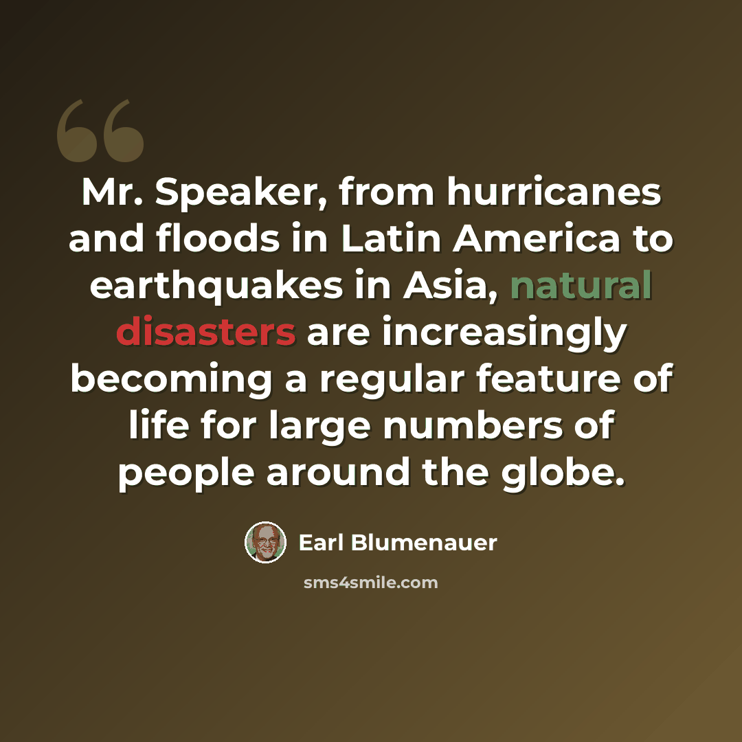 “Mr. Speaker, from hurricanes and floods in Latin America to earthquakes in Asia, natural disasters are increasingly becoming a regular feature of life for large numbers of people around the globe.” quote by Earl Blumenauer