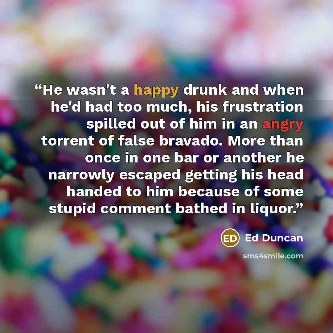 “He wasn't a happy drunk and when he'd had too much, his frustration spilled out of him in an angry torrent of false bravado. More than once in one bar or another he narrowly escaped getting his head handed to him because of some stupid comment bathed in liquor.” quote by Ed Duncan