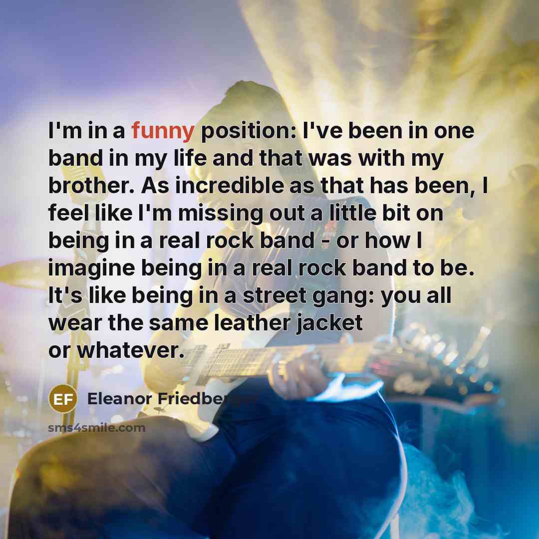 “I'm in a funny position: I've been in one band in my life and that was with my brother. As incredible as that has been, I feel like I'm missing out a little bit on being in a real rock band - or how I imagine being in a real rock band to be. It's like being in a street gang: you all wear the same…” quote by Eleanor Friedberger
