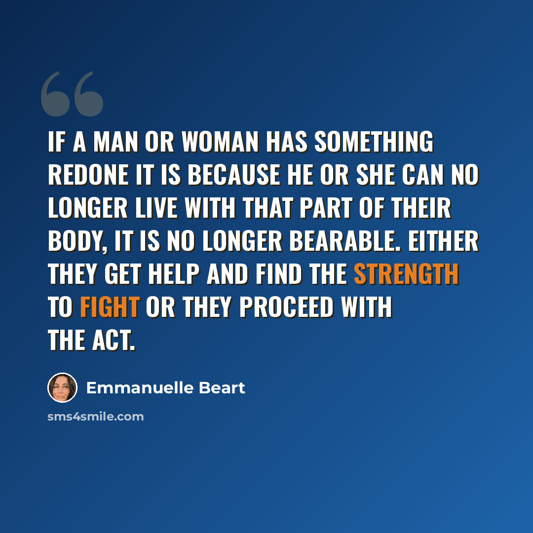 “If a man or woman has something redone it is because he or she can no longer live with that part of their body, it is no longer bearable. Either they get help and find the strength to fight or they proceed with the act.” quote by Emmanuelle Beart
