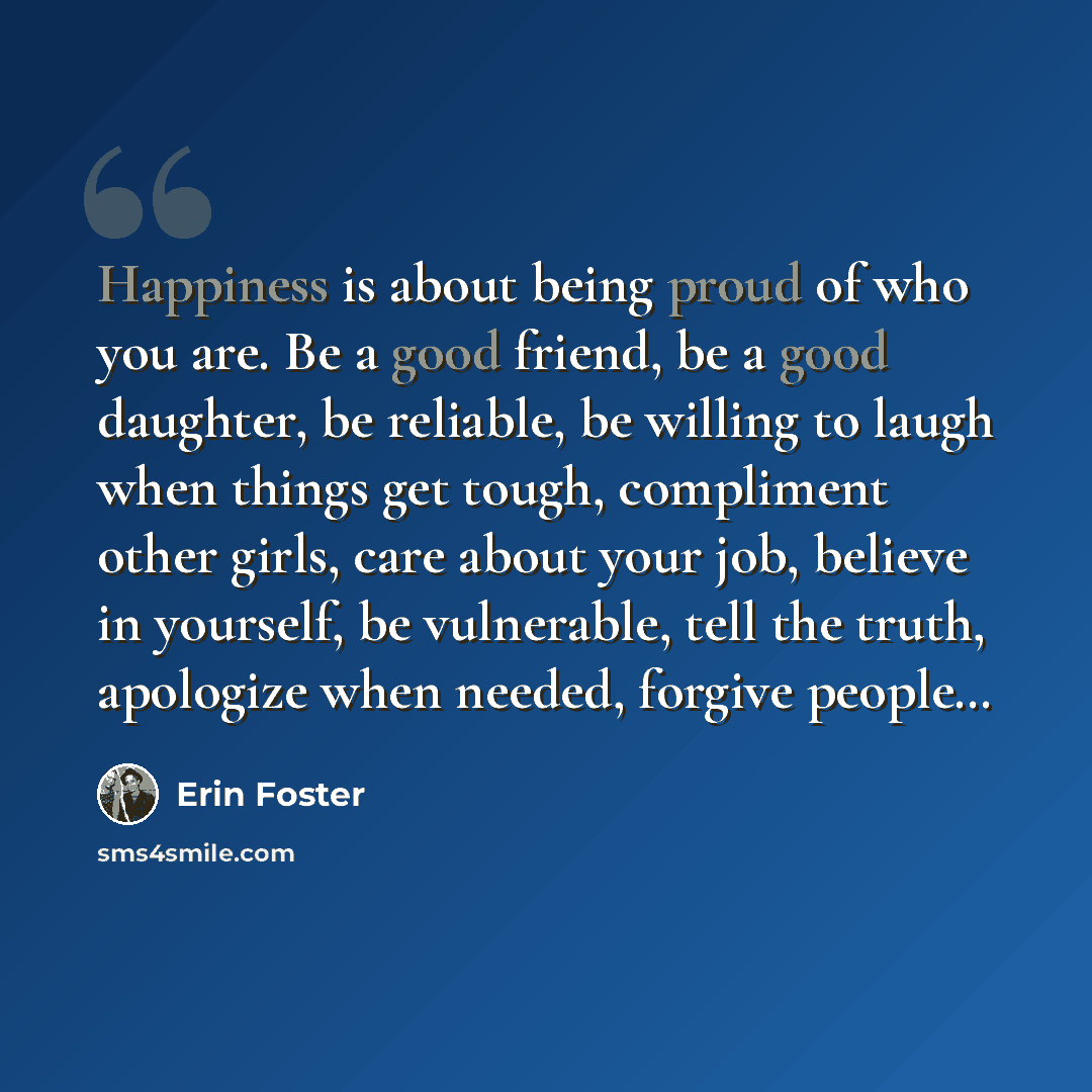 “Happiness is about being proud of who you are. Be a good friend, be a good daughter, be reliable, be willing to laugh when things get tough, compliment other girls, care about your job, believe in yourself, be vulnerable, tell the truth, apologize when needed, forgive people…” quote by Erin Foster