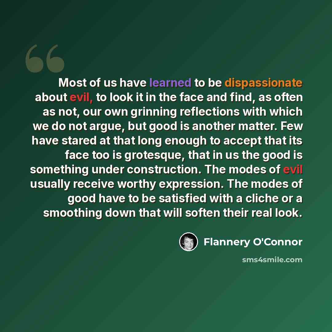 “Most of us have learned to be dispassionate about evil, to look it in the face and find, as often as not, our own grinning reflections with which we do not argue, but good is another matter. Few have stared at that long enough to accept that its face too is grotesque, that in us the good is…” quote by Flannery O'Connor