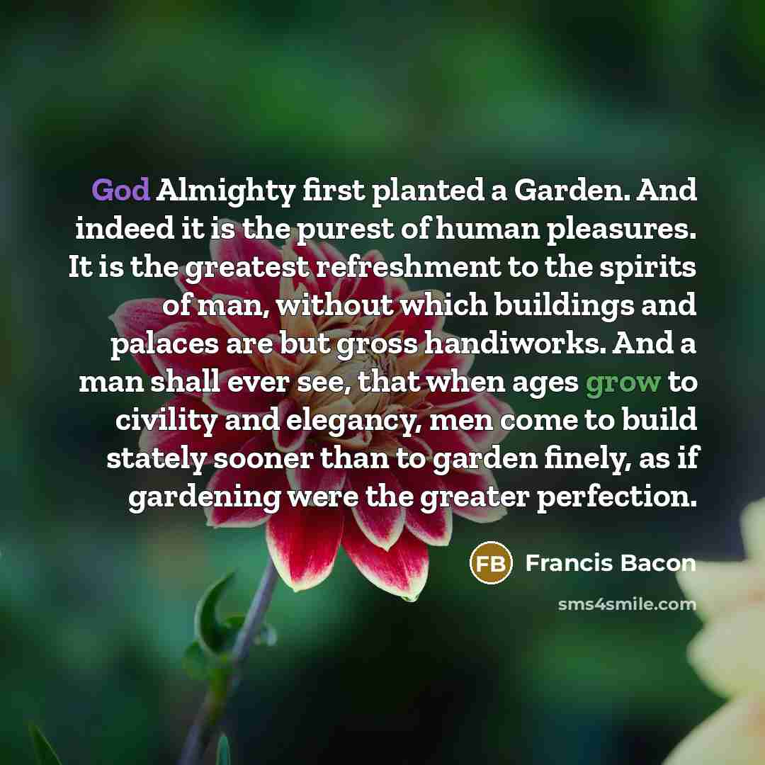 “God Almighty first planted a Garden. And indeed it is the purest of human pleasures. It is the greatest refreshment to the spirits of man, without which buildings and palaces are but gross handiworks. And a man shall ever see, that when ages grow to civility and elegancy, men come to build stately…” quote by Francis Bacon