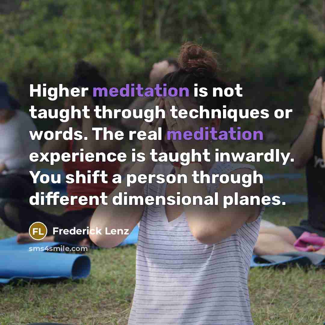 “Higher meditation is not taught through techniques or words. The real meditation experience is taught inwardly. You shift a person through different dimensional planes.” quote by Frederick Lenz