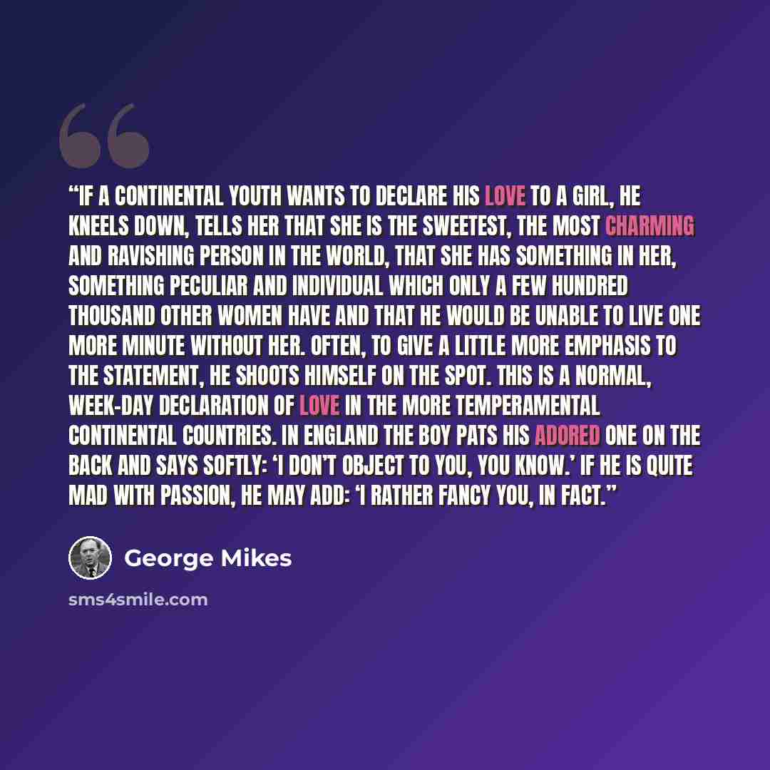 “If a continental youth wants to declare his love to a girl, he kneels down, tells her that she is the sweetest, the most charming and ravishing person in the world, that she has something in her, something peculiar and individual which only a few hundred thousand other women have and that he would…” quote by George Mikes