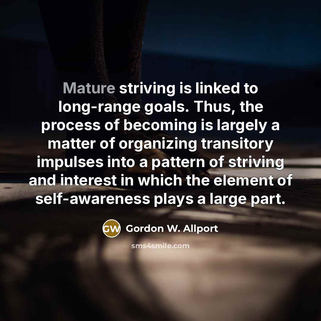 “Mature striving is linked to long-range goals. Thus, the process of becoming is largely a matter of organizing transitory impulses into a pattern of striving and interest in which the element of self-awareness plays a large part.” quote by Gordon W. Allport