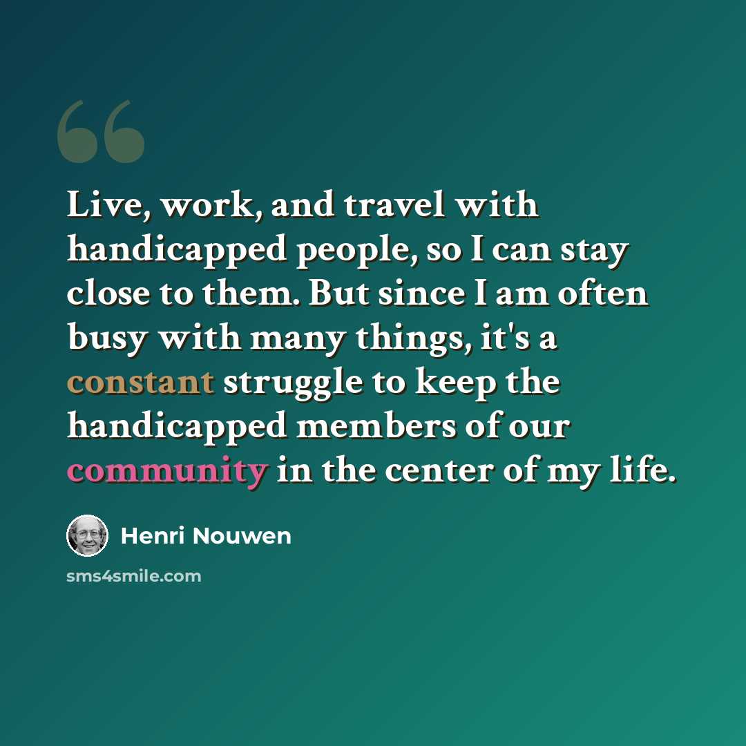 “Live, work, and travel with handicapped people, so I can stay close to them. But since I am often busy with many things, it's a constant struggle to keep the handicapped members of our community in the center of my life.” quote by Henri Nouwen