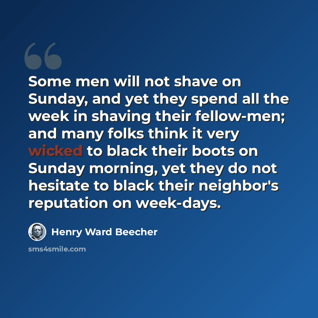 “Some men will not shave on Sunday, and yet they spend all the week in shaving their fellow-men; and many folks think it very wicked to black their boots on Sunday morning, yet they do not hesitate to black their neighbor's reputation on week-days.” quote by Henry Ward Beecher