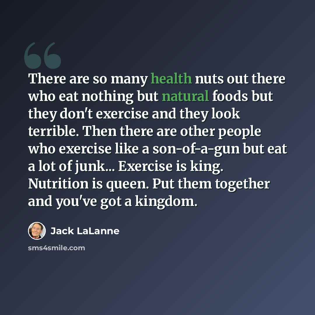 “There are so many health nuts out there who eat nothing but natural foods but they don't exercise and they look terrible. Then there are other people who exercise like a son-of-a-gun but eat a lot of junk... Exercise is king. Nutrition is queen. Put them together and you've got a kingdom.” quote by Jack LaLanne