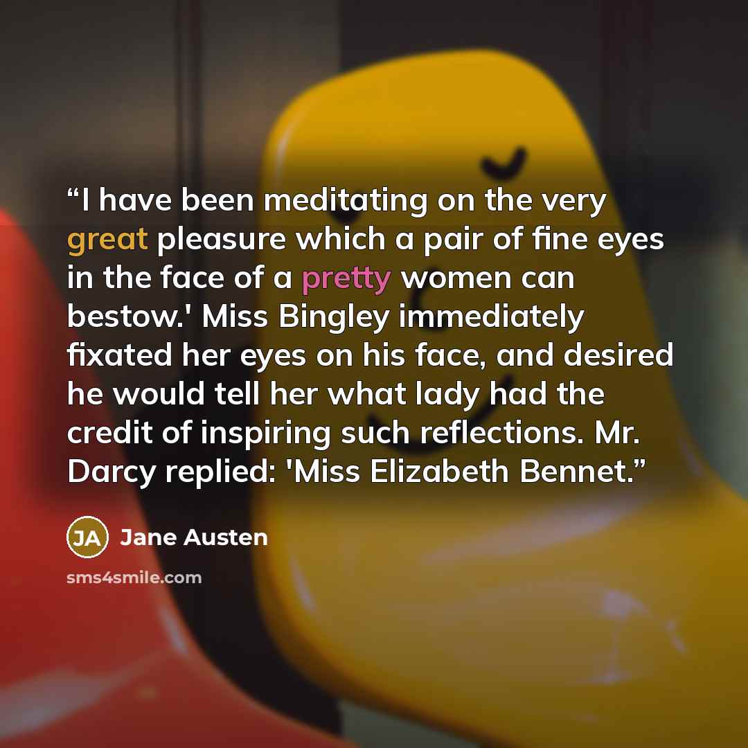 “I have been meditating on the very great pleasure which a pair of fine eyes in the face of a pretty women can bestow.' Miss Bingley immediately fixated her eyes on his face, and desired he would tell her what lady had the credit of inspiring such reflections. Mr. Darcy replied: 'Miss Elizabeth…” quote by Jane Austen